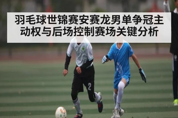 羽毛球世锦赛安赛龙男单争冠主动权与后场控制赛场关键分析