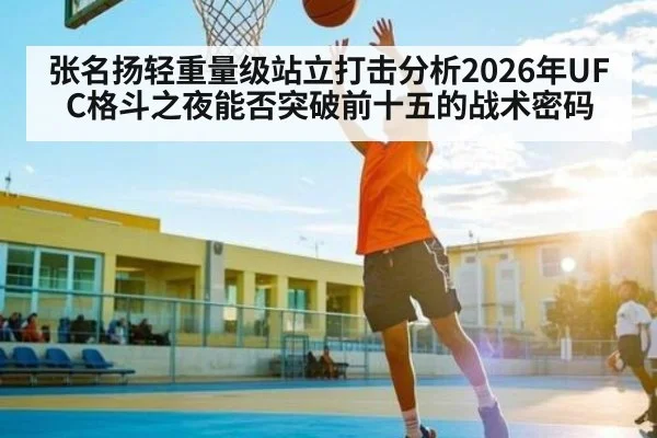 张名扬轻重量级站立打击分析2026年UFC格斗之夜能否突破前十五的战术密码