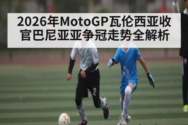 2026年MotoGP瓦伦西亚收官巴尼亚亚争冠走势全解析
