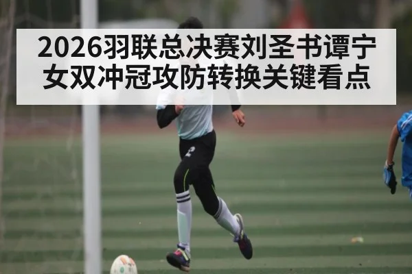 2026羽联总决赛刘圣书谭宁女双冲冠攻防转换关键看点